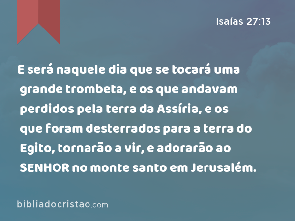 E será naquele dia que se tocará uma grande trombeta, e os que andavam perdidos pela terra da Assíria, e os que foram desterrados para a terra do Egito, tornarão a vir, e adorarão ao SENHOR no monte santo em Jerusalém. - Isaías 27:13