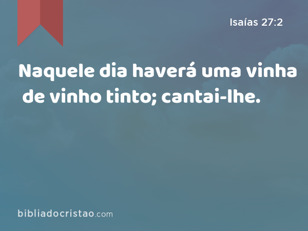 Naquele dia haverá uma vinha de vinho tinto; cantai-lhe. - Isaías 27:2