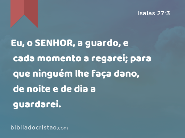 Eu, o SENHOR, a guardo, e cada momento a regarei; para que ninguém lhe faça dano, de noite e de dia a guardarei. - Isaías 27:3