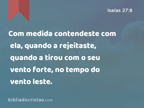 Com medida contendeste com ela, quando a rejeitaste, quando a tirou com o seu vento forte, no tempo do vento leste. - Isaías 27:8