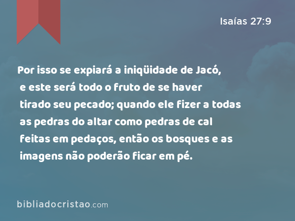 Por isso se expiará a iniqüidade de Jacó, e este será todo o fruto de se haver tirado seu pecado; quando ele fizer a todas as pedras do altar como pedras de cal feitas em pedaços, então os bosques e as imagens não poderão ficar em pé. - Isaías 27:9