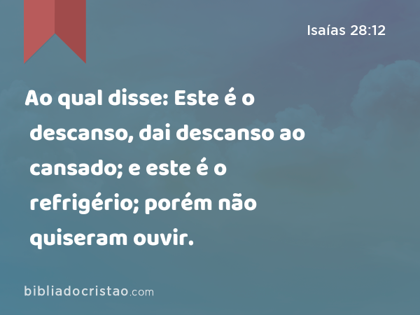 Ao qual disse: Este é o descanso, dai descanso ao cansado; e este é o refrigério; porém não quiseram ouvir. - Isaías 28:12