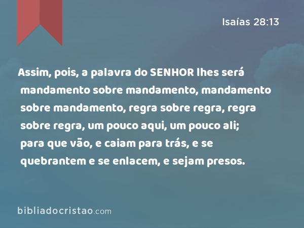 Assim, pois, a palavra do SENHOR lhes será mandamento sobre mandamento, mandamento sobre mandamento, regra sobre regra, regra sobre regra, um pouco aqui, um pouco ali; para que vão, e caiam para trás, e se quebrantem e se enlacem, e sejam presos. - Isaías 28:13