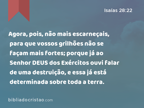 Agora, pois, não mais escarneçais, para que vossos grilhões não se façam mais fortes; porque já ao Senhor DEUS dos Exércitos ouvi falar de uma destruição, e essa já está determinada sobre toda a terra. - Isaías 28:22
