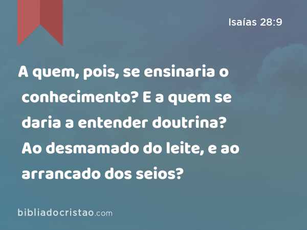 A quem, pois, se ensinaria o conhecimento? E a quem se daria a entender doutrina? Ao desmamado do leite, e ao arrancado dos seios? - Isaías 28:9