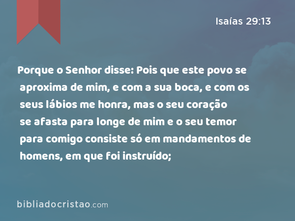 Porque o Senhor disse: Pois que este povo se aproxima de mim, e com a sua boca, e com os seus lábios me honra, mas o seu coração se afasta para longe de mim e o seu temor para comigo consiste só em mandamentos de homens, em que foi instruído; - Isaías 29:13