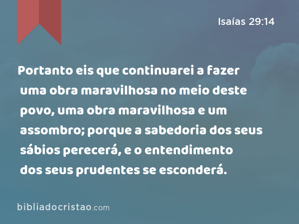 Portanto eis que continuarei a fazer uma obra maravilhosa no meio deste povo, uma obra maravilhosa e um assombro; porque a sabedoria dos seus sábios perecerá, e o entendimento dos seus prudentes se esconderá. - Isaías 29:14