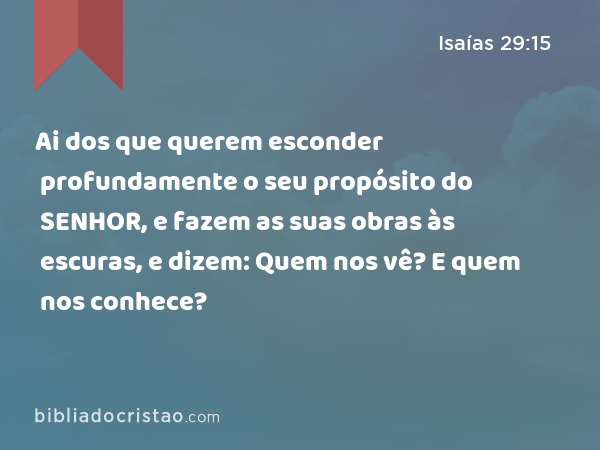 Ai dos que querem esconder profundamente o seu propósito do SENHOR, e fazem as suas obras às escuras, e dizem: Quem nos vê? E quem nos conhece? - Isaías 29:15