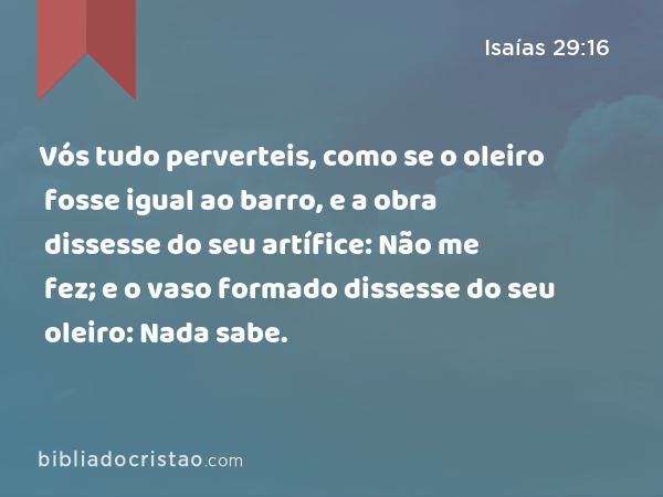 Vós tudo perverteis, como se o oleiro fosse igual ao barro, e a obra dissesse do seu artífice: Não me fez; e o vaso formado dissesse do seu oleiro: Nada sabe. - Isaías 29:16