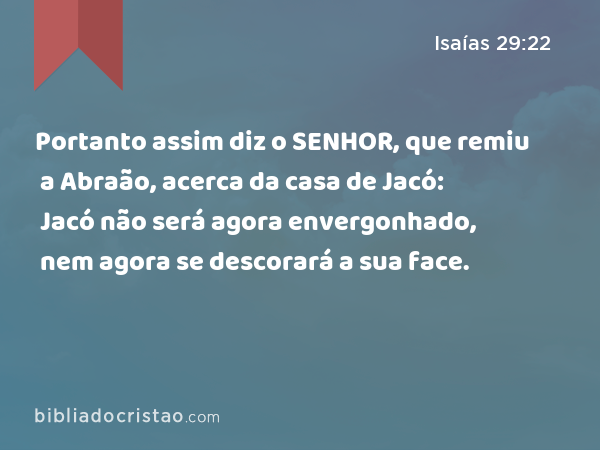 Portanto assim diz o SENHOR, que remiu a Abraão, acerca da casa de Jacó: Jacó não será agora envergonhado, nem agora se descorará a sua face. - Isaías 29:22