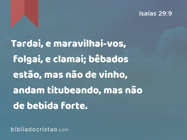 Tardai, e maravilhai-vos, folgai, e clamai; bêbados estão, mas não de vinho, andam titubeando, mas não de bebida forte. - Isaías 29:9