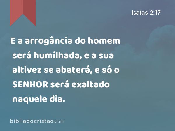 E a arrogância do homem será humilhada, e a sua altivez se abaterá, e só o SENHOR será exaltado naquele dia. - Isaías 2:17