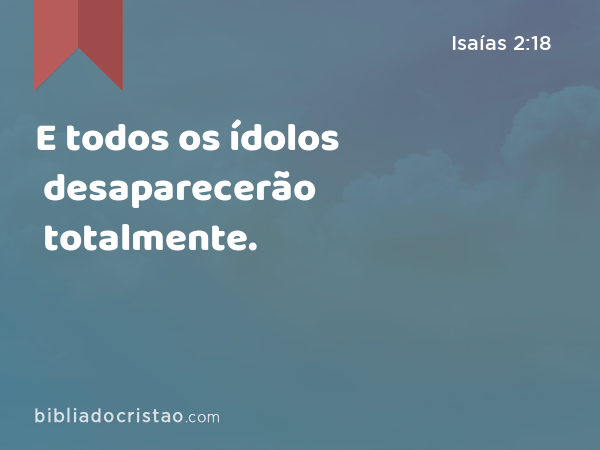 E todos os ídolos desaparecerão totalmente. - Isaías 2:18