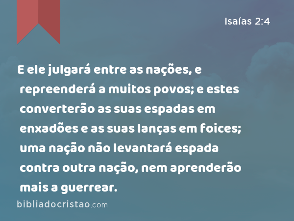 E ele julgará entre as nações, e repreenderá a muitos povos; e estes converterão as suas espadas em enxadões e as suas lanças em foices; uma nação não levantará espada contra outra nação, nem aprenderão mais a guerrear. - Isaías 2:4