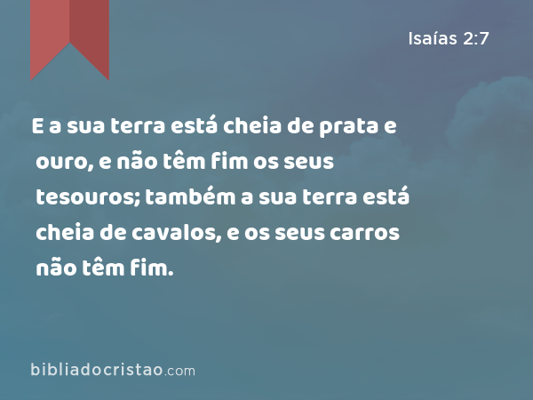 E a sua terra está cheia de prata e ouro, e não têm fim os seus tesouros; também a sua terra está cheia de cavalos, e os seus carros não têm fim. - Isaías 2:7