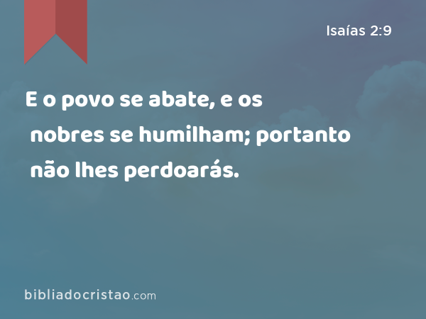 E o povo se abate, e os nobres se humilham; portanto não lhes perdoarás. - Isaías 2:9