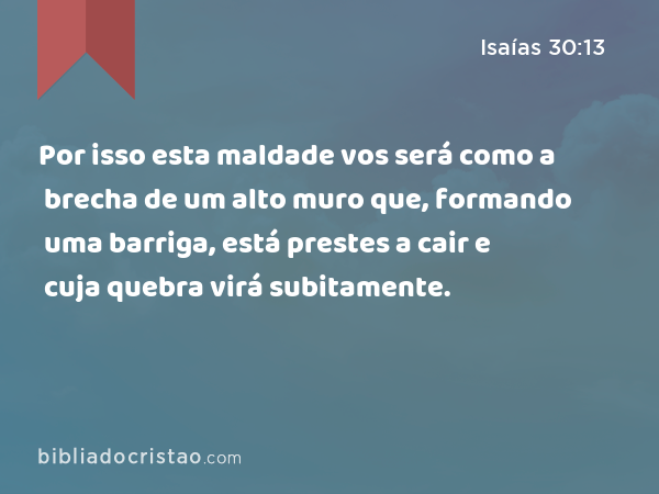 Por isso esta maldade vos será como a brecha de um alto muro que, formando uma barriga, está prestes a cair e cuja quebra virá subitamente. - Isaías 30:13