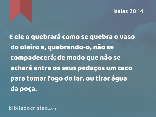 E ele o quebrará como se quebra o vaso do oleiro e, quebrando-o, não se compadecerá; de modo que não se achará entre os seus pedaços um caco para tomar fogo do lar, ou tirar água da poça. - Isaías 30:14