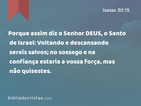 Porque assim diz o Senhor DEUS, o Santo de Israel: Voltando e descansando sereis salvos; no sossego e na confiança estaria a vossa força, mas não quisestes. - Isaías 30:15