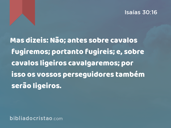 Mas dizeis: Não; antes sobre cavalos fugiremos; portanto fugireis; e, sobre cavalos ligeiros cavalgaremos; por isso os vossos perseguidores também serão ligeiros. - Isaías 30:16