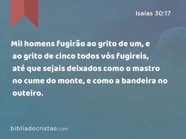 Mil homens fugirão ao grito de um, e ao grito de cinco todos vós fugireis, até que sejais deixados como o mastro no cume do monte, e como a bandeira no outeiro. - Isaías 30:17