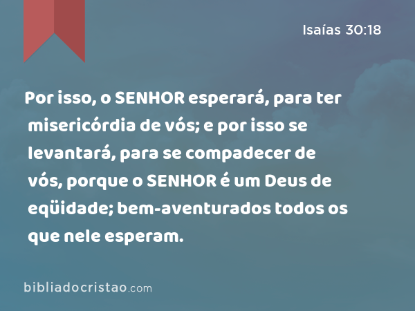 Por isso, o SENHOR esperará, para ter misericórdia de vós; e por isso se levantará, para se compadecer de vós, porque o SENHOR é um Deus de eqüidade; bem-aventurados todos os que nele esperam. - Isaías 30:18