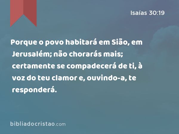 Porque o povo habitará em Sião, em Jerusalém; não chorarás mais; certamente se compadecerá de ti, à voz do teu clamor e, ouvindo-a, te responderá. - Isaías 30:19