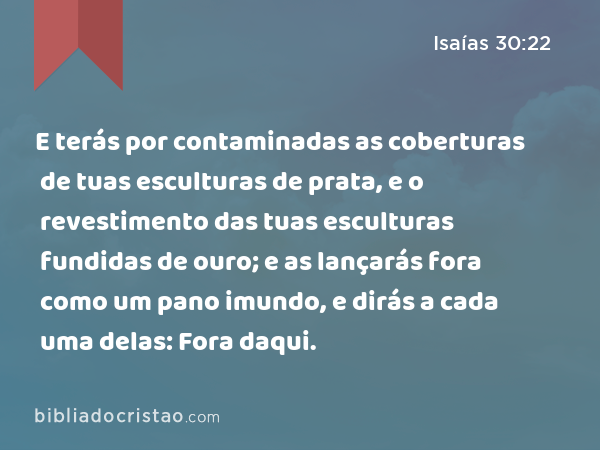 E terás por contaminadas as coberturas de tuas esculturas de prata, e o revestimento das tuas esculturas fundidas de ouro; e as lançarás fora como um pano imundo, e dirás a cada uma delas: Fora daqui. - Isaías 30:22