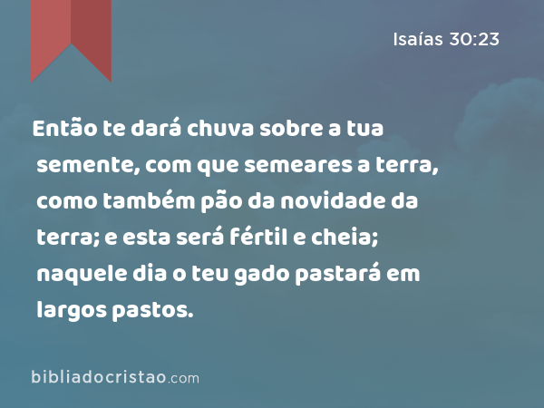 Então te dará chuva sobre a tua semente, com que semeares a terra, como também pão da novidade da terra; e esta será fértil e cheia; naquele dia o teu gado pastará em largos pastos. - Isaías 30:23