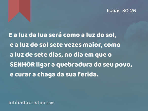 E a luz da lua será como a luz do sol, e a luz do sol sete vezes maior, como a luz de sete dias, no dia em que o SENHOR ligar a quebradura do seu povo, e curar a chaga da sua ferida. - Isaías 30:26