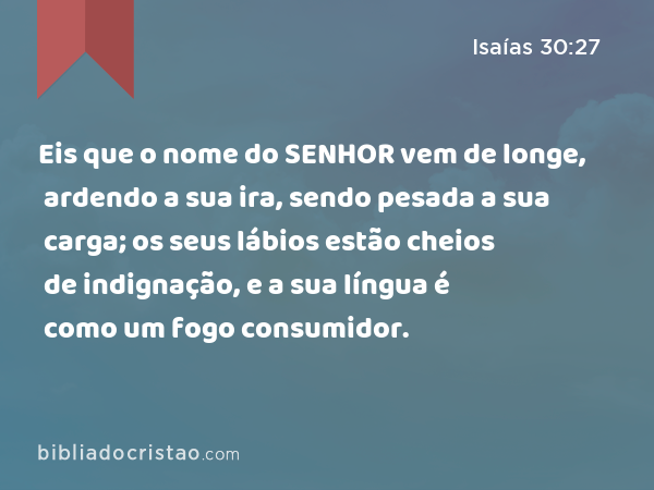 Eis que o nome do SENHOR vem de longe, ardendo a sua ira, sendo pesada a sua carga; os seus lábios estão cheios de indignação, e a sua língua é como um fogo consumidor. - Isaías 30:27