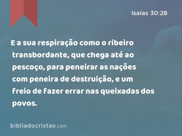 E a sua respiração como o ribeiro transbordante, que chega até ao pescoço, para peneirar as nações com peneira de destruição, e um freio de fazer errar nas queixadas dos povos. - Isaías 30:28