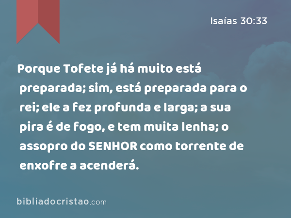 Porque Tofete já há muito está preparada; sim, está preparada para o rei; ele a fez profunda e larga; a sua pira é de fogo, e tem muita lenha; o assopro do SENHOR como torrente de enxofre a acenderá. - Isaías 30:33