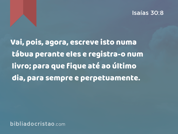 Vai, pois, agora, escreve isto numa tábua perante eles e registra-o num livro; para que fique até ao último dia, para sempre e perpetuamente. - Isaías 30:8