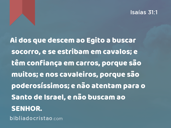 Ai dos que descem ao Egito a buscar socorro, e se estribam em cavalos; e têm confiança em carros, porque são muitos; e nos cavaleiros, porque são poderosíssimos; e não atentam para o Santo de Israel, e não buscam ao SENHOR. - Isaías 31:1