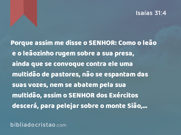 Porque assim me disse o SENHOR: Como o leão e o leãozinho rugem sobre a sua presa, ainda que se convoque contra ele uma multidão de pastores, não se espantam das suas vozes, nem se abatem pela sua multidão, assim o SENHOR dos Exércitos descerá, para pelejar sobre o monte Sião, e sobre o seu outeiro. - Isaías 31:4