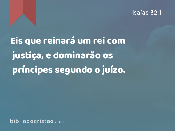 Eis que reinará um rei com justiça, e dominarão os príncipes segundo o juízo. - Isaías 32:1