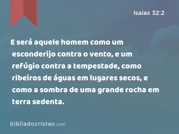 E será aquele homem como um esconderijo contra o vento, e um refúgio contra a tempestade, como ribeiros de águas em lugares secos, e como a sombra de uma grande rocha em terra sedenta. - Isaías 32:2