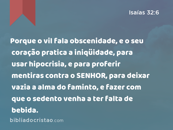 Porque o vil fala obscenidade, e o seu coração pratica a iniqüidade, para usar hipocrisia, e para proferir mentiras contra o SENHOR, para deixar vazia a alma do faminto, e fazer com que o sedento venha a ter falta de bebida. - Isaías 32:6