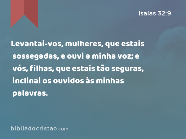 Levantai-vos, mulheres, que estais sossegadas, e ouvi a minha voz; e vós, filhas, que estais tão seguras, inclinai os ouvidos às minhas palavras. - Isaías 32:9