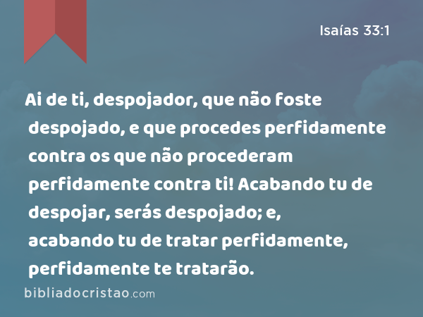 Ai de ti, despojador, que não foste despojado, e que procedes perfidamente contra os que não procederam perfidamente contra ti! Acabando tu de despojar, serás despojado; e, acabando tu de tratar perfidamente, perfidamente te tratarão. - Isaías 33:1