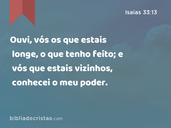 Ouvi, vós os que estais longe, o que tenho feito; e vós que estais vizinhos, conhecei o meu poder. - Isaías 33:13