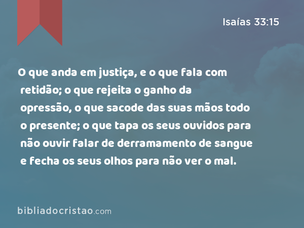 O que anda em justiça, e o que fala com retidão; o que rejeita o ganho da opressão, o que sacode das suas mãos todo o presente; o que tapa os seus ouvidos para não ouvir falar de derramamento de sangue e fecha os seus olhos para não ver o mal. - Isaías 33:15