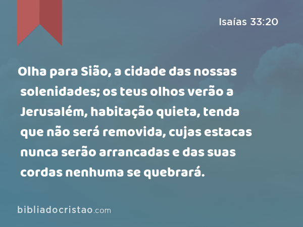 Olha para Sião, a cidade das nossas solenidades; os teus olhos verão a Jerusalém, habitação quieta, tenda que não será removida, cujas estacas nunca serão arrancadas e das suas cordas nenhuma se quebrará. - Isaías 33:20