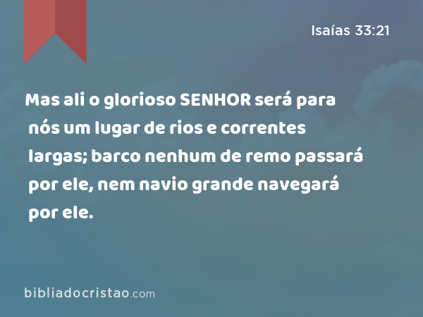 Mas ali o glorioso SENHOR será para nós um lugar de rios e correntes largas; barco nenhum de remo passará por ele, nem navio grande navegará por ele. - Isaías 33:21