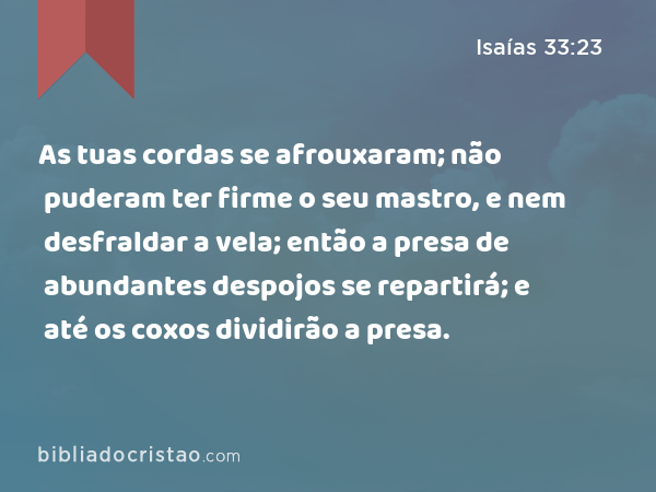 As tuas cordas se afrouxaram; não puderam ter firme o seu mastro, e nem desfraldar a vela; então a presa de abundantes despojos se repartirá; e até os coxos dividirão a presa. - Isaías 33:23