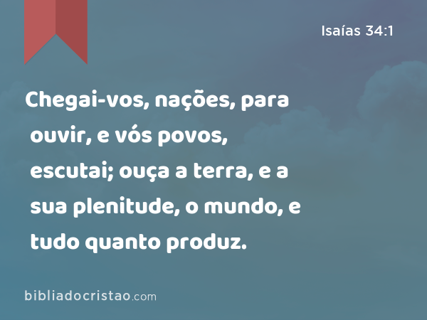 Chegai-vos, nações, para ouvir, e vós povos, escutai; ouça a terra, e a sua plenitude, o mundo, e tudo quanto produz. - Isaías 34:1