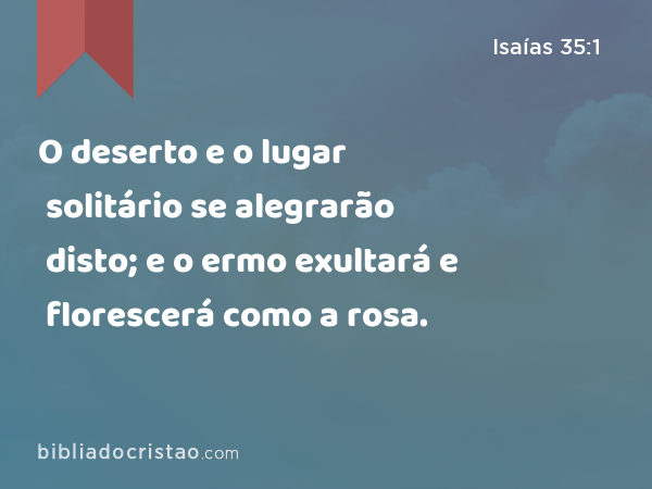 O deserto e o lugar solitário se alegrarão disto; e o ermo exultará e florescerá como a rosa. - Isaías 35:1