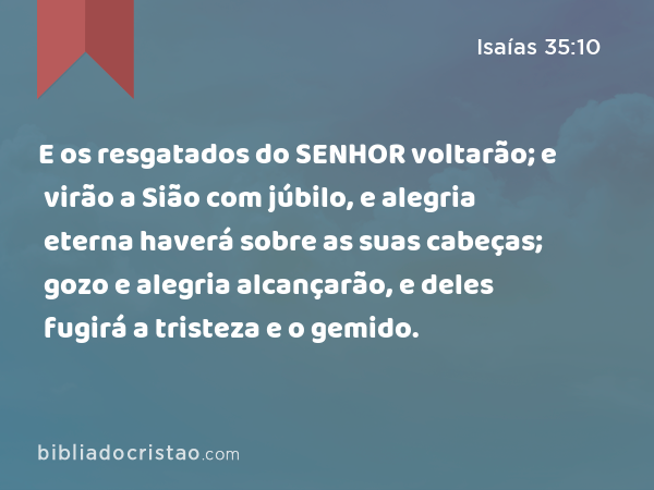 E os resgatados do SENHOR voltarão; e virão a Sião com júbilo, e alegria eterna haverá sobre as suas cabeças; gozo e alegria alcançarão, e deles fugirá a tristeza e o gemido. - Isaías 35:10