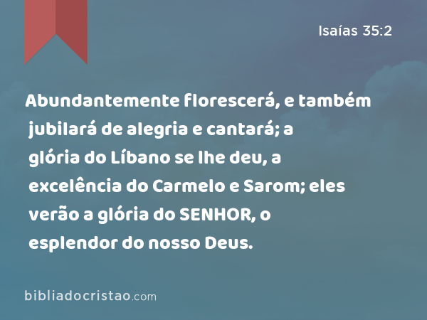 Abundantemente florescerá, e também jubilará de alegria e cantará; a glória do Líbano se lhe deu, a excelência do Carmelo e Sarom; eles verão a glória do SENHOR, o esplendor do nosso Deus. - Isaías 35:2